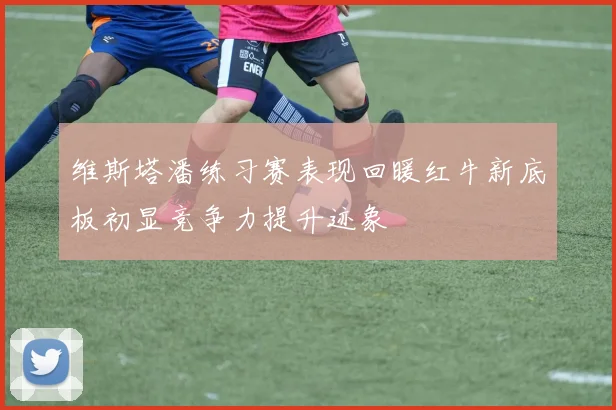 维斯塔潘练习赛表现回暖红牛新底板初显竞争力提升迹象