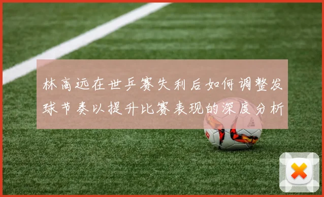 林高远在世乒赛失利后如何调整发球节奏以提升比赛表现的深度分析