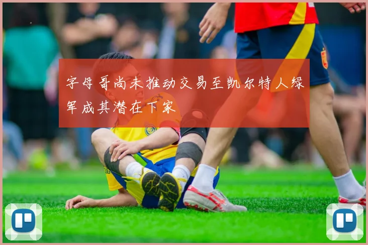 字母哥尚未推动交易至凯尔特人绿军成其潜在下家