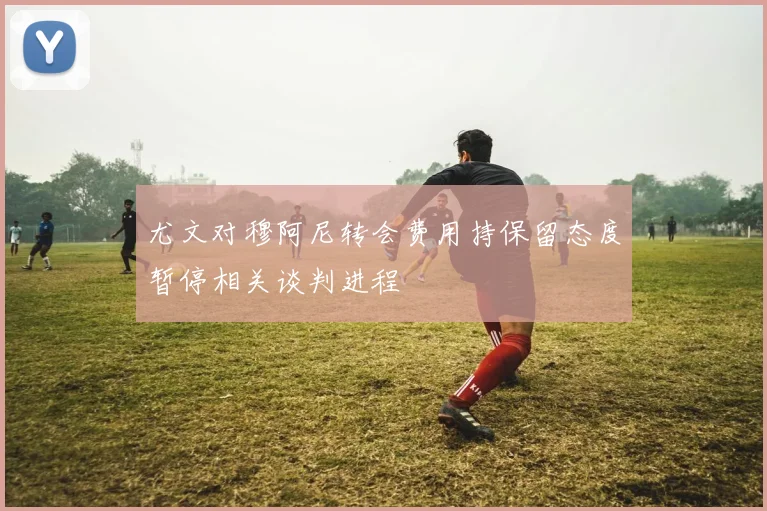 尤文对穆阿尼转会费用持保留态度暂停相关谈判进程