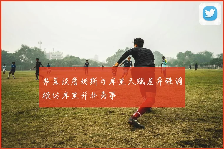 弗莱谈詹姆斯与库里天赋差异强调模仿库里并非易事
