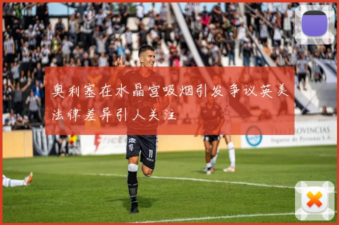 奥利塞在水晶宫吸烟引发争议英美法律差异引人关注