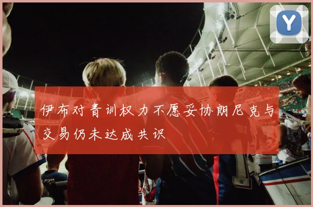 伊布对青训权力不愿妥协朗尼克与交易仍未达成共识