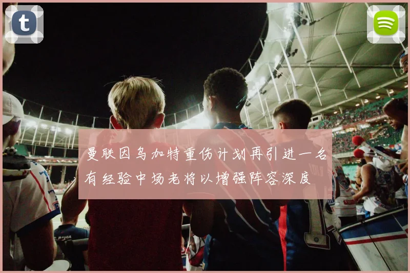 曼联因乌加特重伤计划再引进一名有经验中场老将以增强阵容深度