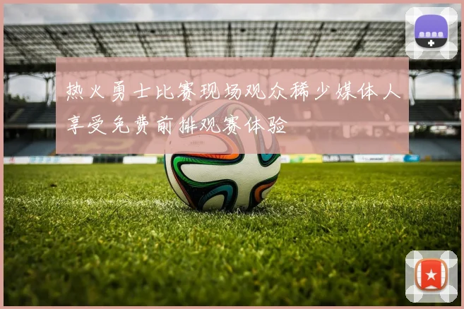 热火勇士比赛现场观众稀少媒体人享受免费前排观赛体验