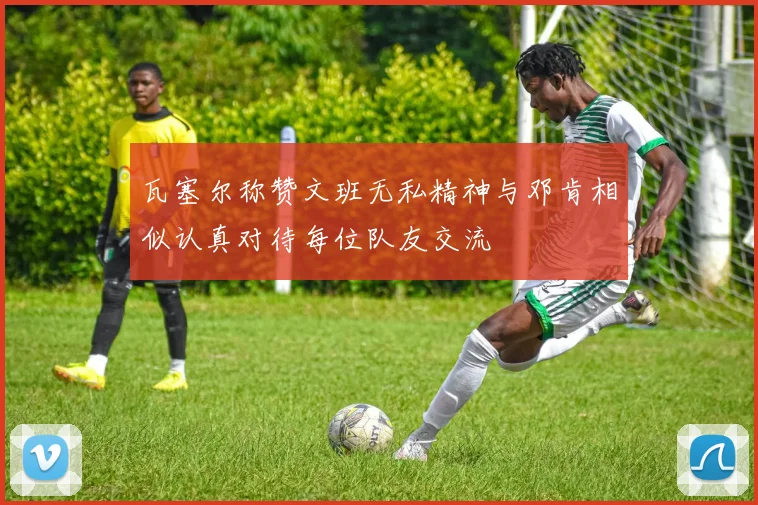 瓦塞尔称赞文班无私精神与邓肯相似认真对待每位队友交流