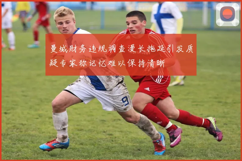 曼城财务违规调查漫长拖延引发质疑专家称记忆难以保持清晰