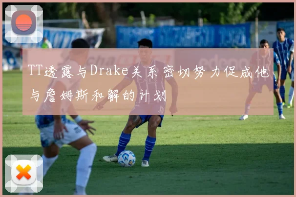 TT透露与Drake关系密切努力促成他与詹姆斯和解的计划