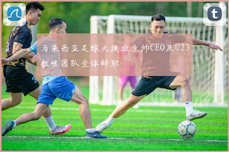 马来西亚足球大换血主帅CEO及U23教练团队全体辞职
