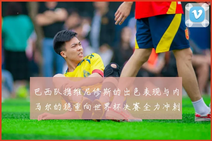 巴西队携维尼修斯的出色表现与内马尔的稳重向世界杯决赛全力冲刺