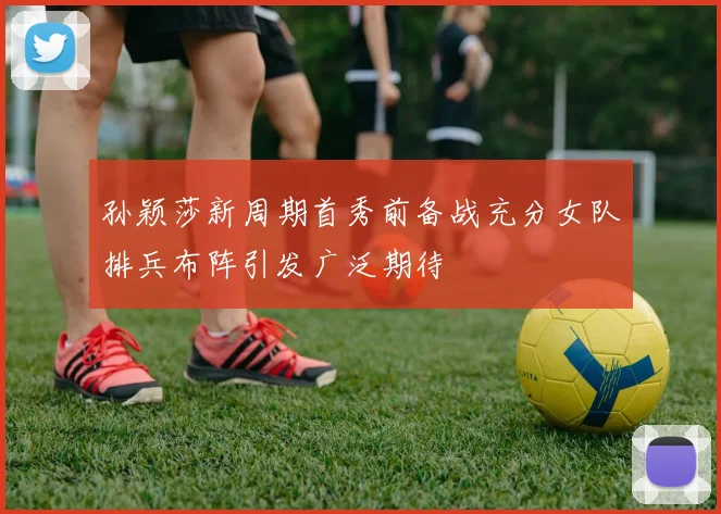 孙颖莎新周期首秀前备战充分女队排兵布阵引发广泛期待