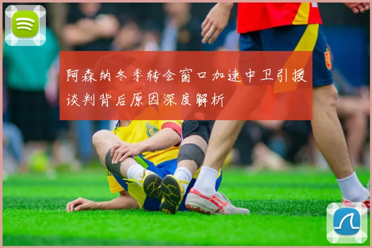 阿森纳冬季转会窗口加速中卫引援谈判背后原因深度解析