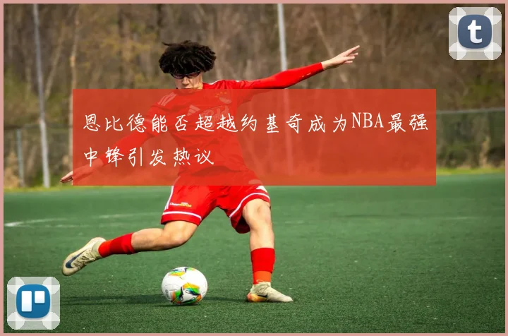 恩比德能否超越约基奇成为NBA最强中锋引发热议