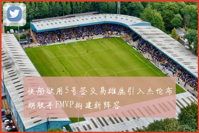 快船欲用5号签交易雄鹿引入杰伦布朗联手FMVP构建新阵容