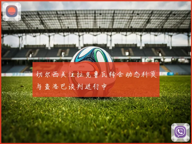 切尔西关注拉克鲁瓦转会动态科莫与查洛巴谈判进行中