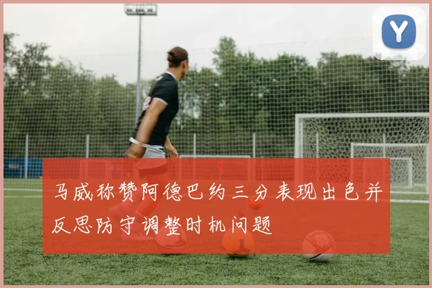 马威称赞阿德巴约三分表现出色并反思防守调整时机问题