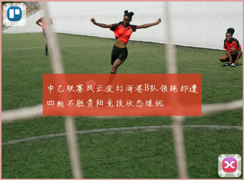 中乙联赛风云变幻海港B队领跑却遭四轮不胜贵阳竞技状态堪忧