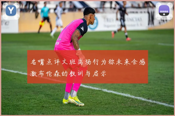 名嘴点评文班离场行为称未来会感激布伦森的教训与启示