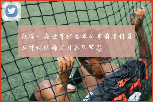 森保一在世界杯名单公布前进行最后评估以确定日本队阵容