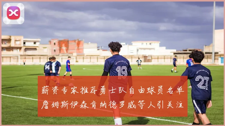薪资专家推荐勇士队自由球员名单詹姆斯伊森肯纳德罗威等人引关注