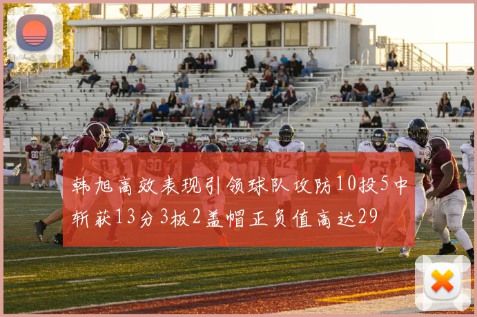 韩旭高效表现引领球队攻防10投5中斩获13分3板2盖帽正负值高达29