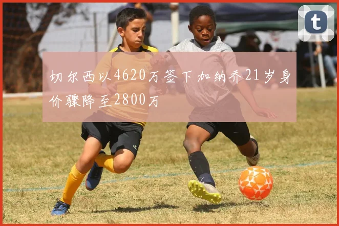 切尔西以4620万签下加纳乔21岁身价骤降至2800万