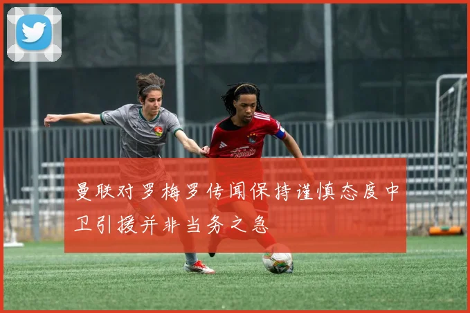 曼联对罗梅罗传闻保持谨慎态度中卫引援并非当务之急