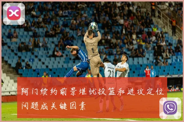阿门续约前景堪忧投篮和进攻定位问题成关键因素