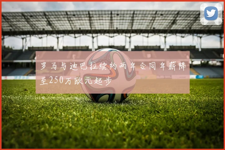 罗马与迪巴拉续约两年合同年薪降至250万欧元起步