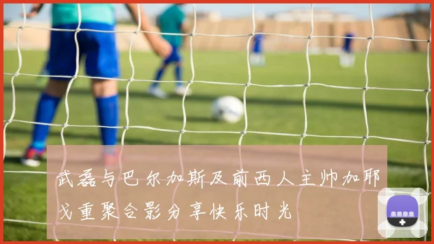 武磊与巴尔加斯及前西人主帅加耶戈重聚合影分享快乐时光