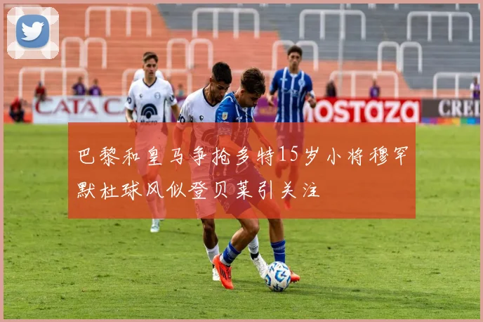 巴黎和皇马争抢多特15岁小将穆罕默杜球风似登贝莱引关注