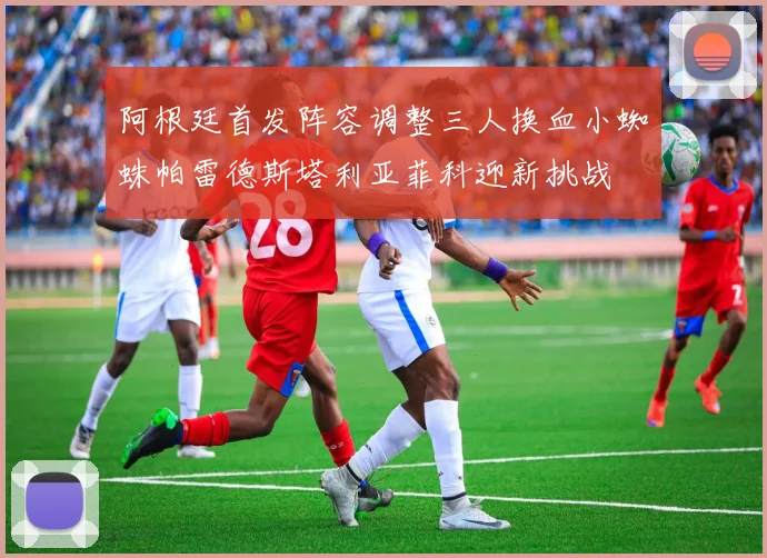 阿根廷首发阵容调整三人换血小蜘蛛帕雷德斯塔利亚菲科迎新挑战