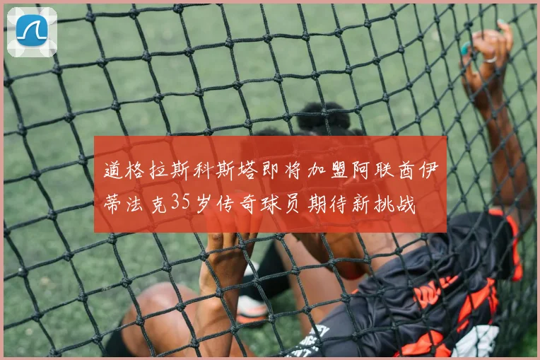 道格拉斯科斯塔即将加盟阿联酋伊蒂法克35岁传奇球员期待新挑战