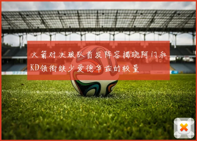 火箭对决狼队首发阵容揭晓阿门和KD领衔缺少爱德华兹的较量