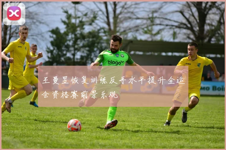 王曼昱恢复训练反手水平提升全运会资格赛前景乐观