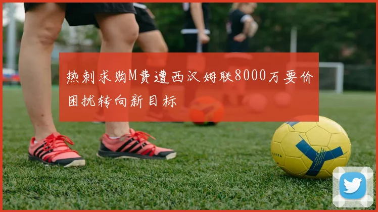热刺求购M费遭西汉姆联8000万要价困扰转向新目标
