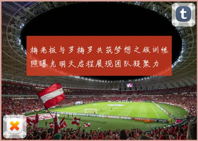 梅老板与罗梅罗共筑梦想之旅训练照曝光明天启程展现团队凝聚力